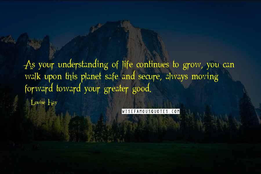 Louise Hay Quotes: As your understanding of life continues to grow, you can walk upon this planet safe and secure, always moving forward toward your greater good.