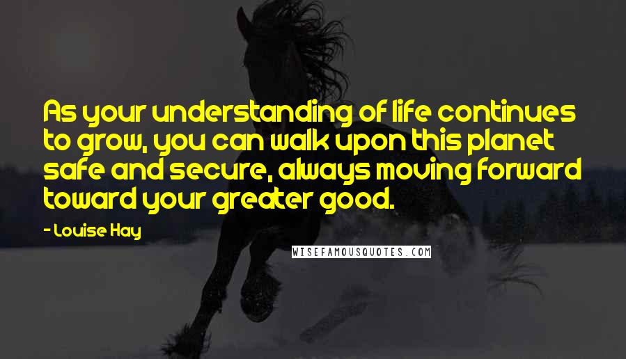 Louise Hay Quotes: As your understanding of life continues to grow, you can walk upon this planet safe and secure, always moving forward toward your greater good.