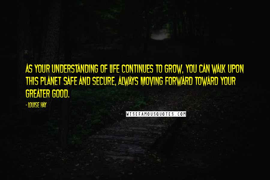 Louise Hay Quotes: As your understanding of life continues to grow, you can walk upon this planet safe and secure, always moving forward toward your greater good.