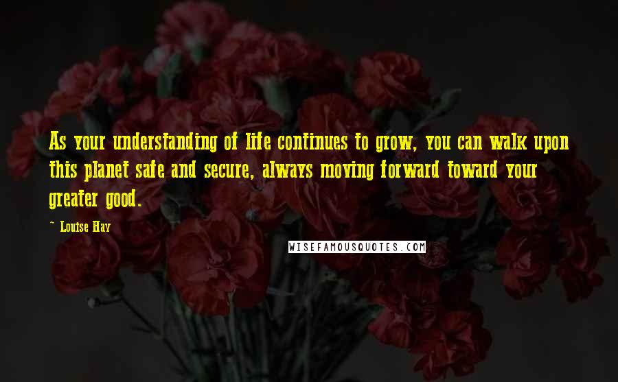 Louise Hay Quotes: As your understanding of life continues to grow, you can walk upon this planet safe and secure, always moving forward toward your greater good.