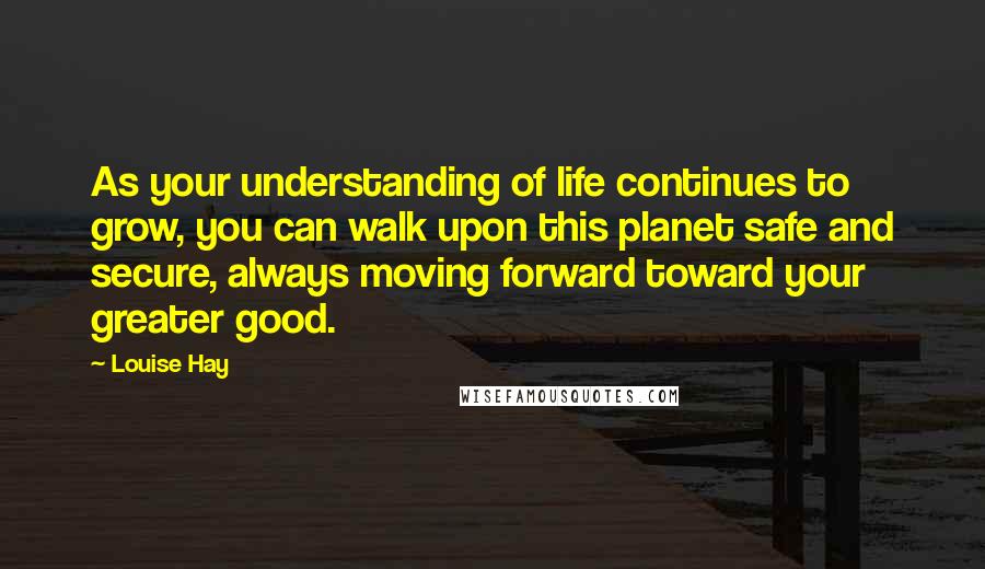 Louise Hay Quotes: As your understanding of life continues to grow, you can walk upon this planet safe and secure, always moving forward toward your greater good.