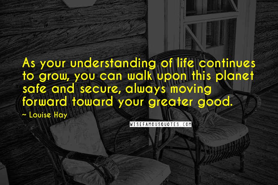 Louise Hay Quotes: As your understanding of life continues to grow, you can walk upon this planet safe and secure, always moving forward toward your greater good.