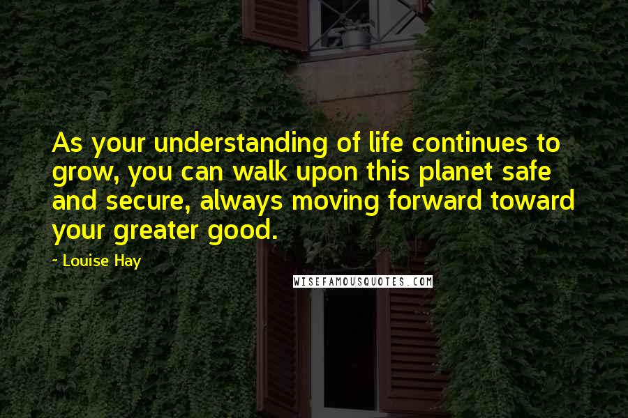 Louise Hay Quotes: As your understanding of life continues to grow, you can walk upon this planet safe and secure, always moving forward toward your greater good.