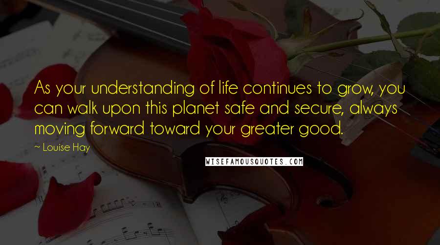 Louise Hay Quotes: As your understanding of life continues to grow, you can walk upon this planet safe and secure, always moving forward toward your greater good.