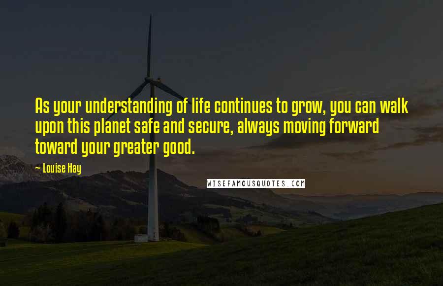 Louise Hay Quotes: As your understanding of life continues to grow, you can walk upon this planet safe and secure, always moving forward toward your greater good.