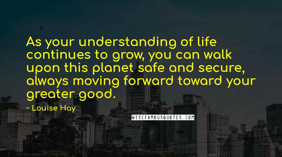 Louise Hay Quotes: As your understanding of life continues to grow, you can walk upon this planet safe and secure, always moving forward toward your greater good.