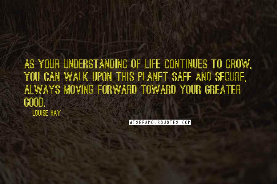 Louise Hay Quotes: As your understanding of life continues to grow, you can walk upon this planet safe and secure, always moving forward toward your greater good.