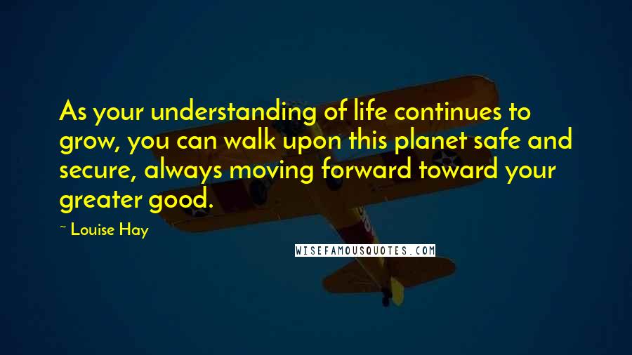 Louise Hay Quotes: As your understanding of life continues to grow, you can walk upon this planet safe and secure, always moving forward toward your greater good.