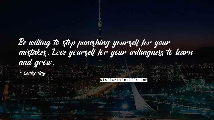 Louise Hay Quotes: Be willing to stop punishing yourself for your mistakes. Love yourself for your willingness to learn and grow.