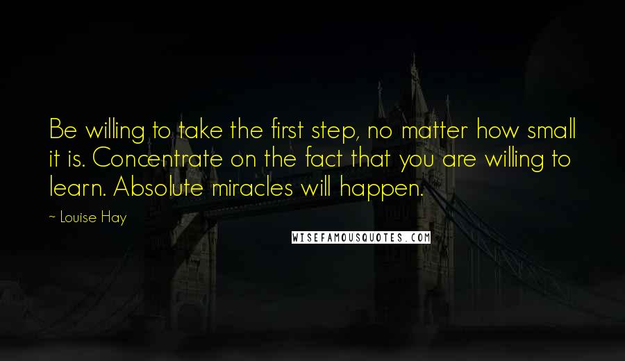 Louise Hay Quotes: Be willing to take the first step, no matter how small it is. Concentrate on the fact that you are willing to learn. Absolute miracles will happen.