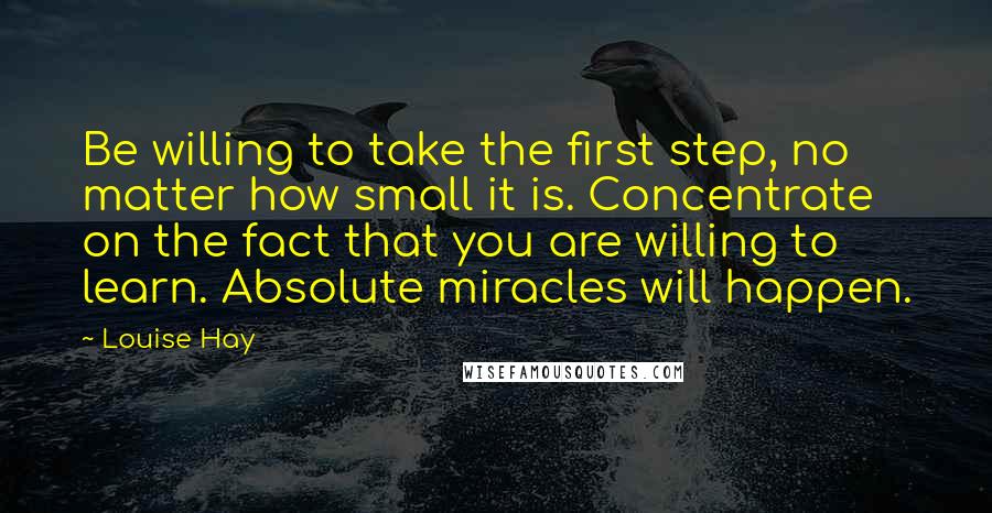 Louise Hay Quotes: Be willing to take the first step, no matter how small it is. Concentrate on the fact that you are willing to learn. Absolute miracles will happen.