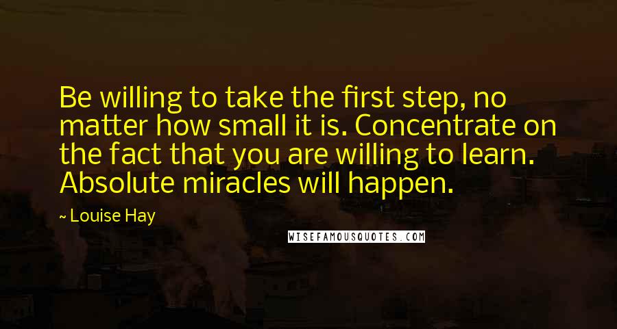 Louise Hay Quotes: Be willing to take the first step, no matter how small it is. Concentrate on the fact that you are willing to learn. Absolute miracles will happen.