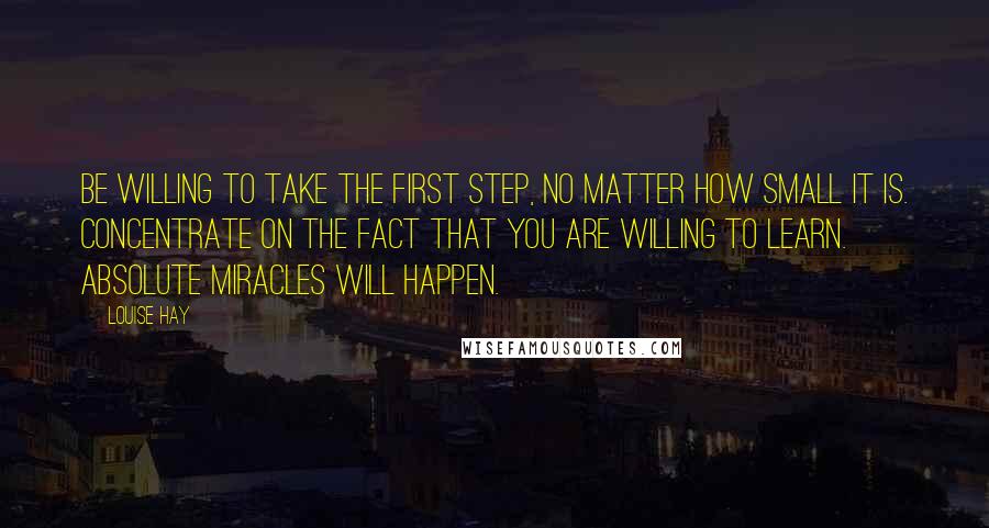 Louise Hay Quotes: Be willing to take the first step, no matter how small it is. Concentrate on the fact that you are willing to learn. Absolute miracles will happen.