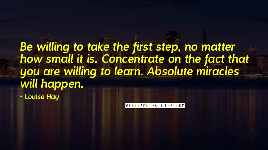 Louise Hay Quotes: Be willing to take the first step, no matter how small it is. Concentrate on the fact that you are willing to learn. Absolute miracles will happen.