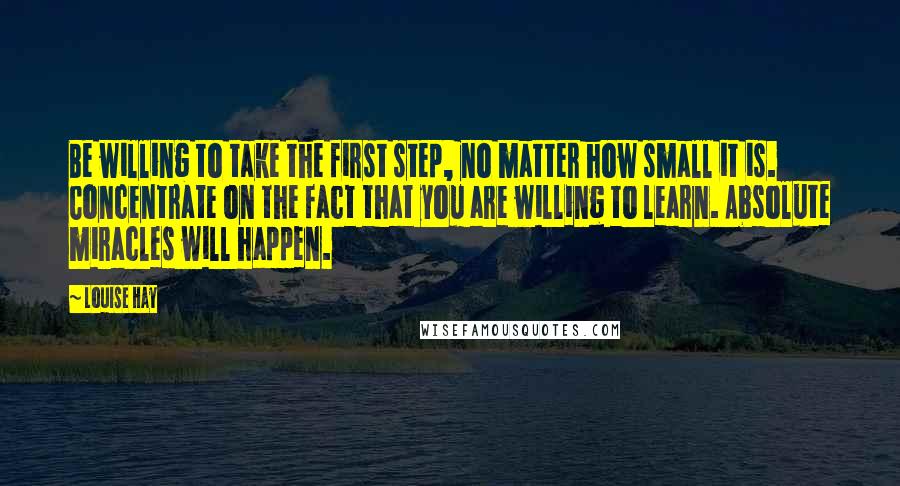 Louise Hay Quotes: Be willing to take the first step, no matter how small it is. Concentrate on the fact that you are willing to learn. Absolute miracles will happen.