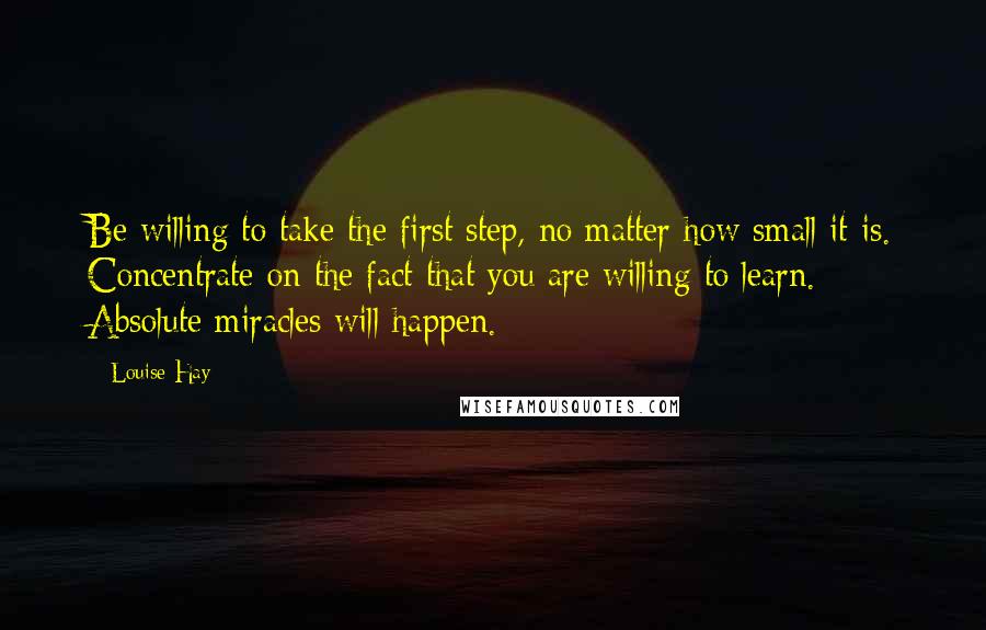 Louise Hay Quotes: Be willing to take the first step, no matter how small it is. Concentrate on the fact that you are willing to learn. Absolute miracles will happen.