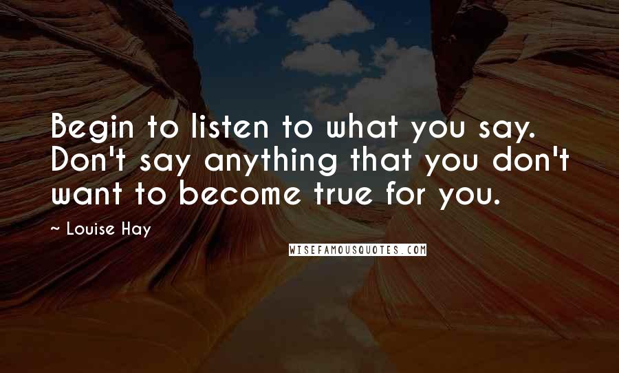 Louise Hay Quotes: Begin to listen to what you say. Don't say anything that you don't want to become true for you.