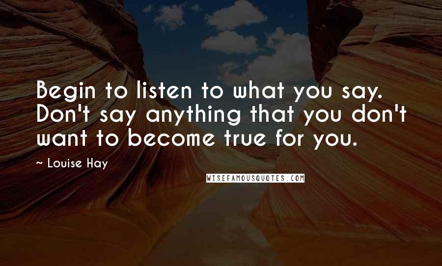 Louise Hay Quotes: Begin to listen to what you say. Don't say anything that you don't want to become true for you.