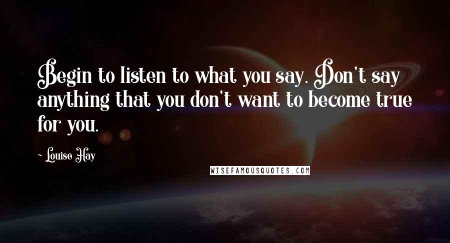 Louise Hay Quotes: Begin to listen to what you say. Don't say anything that you don't want to become true for you.