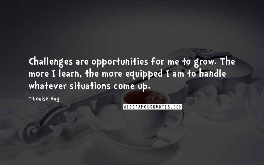 Louise Hay Quotes: Challenges are opportunities for me to grow. The more I learn, the more equipped I am to handle whatever situations come up.