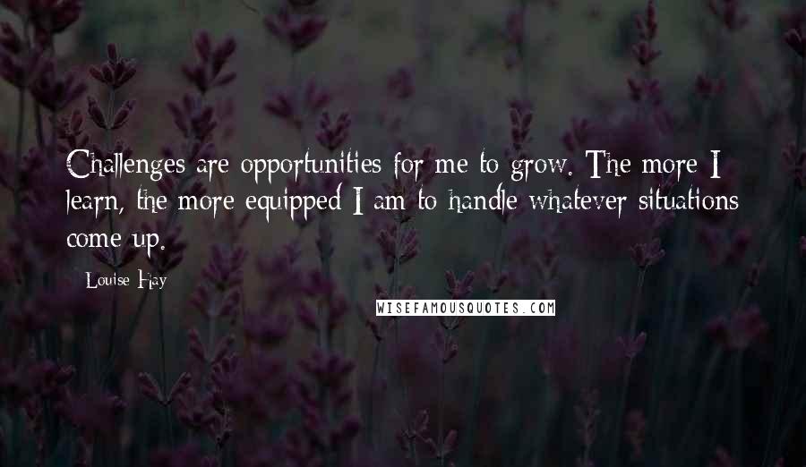 Louise Hay Quotes: Challenges are opportunities for me to grow. The more I learn, the more equipped I am to handle whatever situations come up.