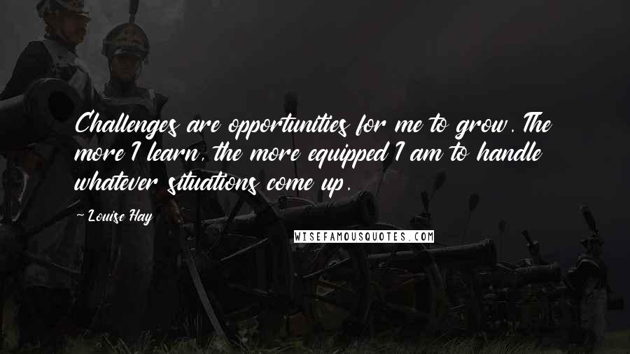 Louise Hay Quotes: Challenges are opportunities for me to grow. The more I learn, the more equipped I am to handle whatever situations come up.