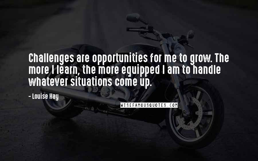 Louise Hay Quotes: Challenges are opportunities for me to grow. The more I learn, the more equipped I am to handle whatever situations come up.