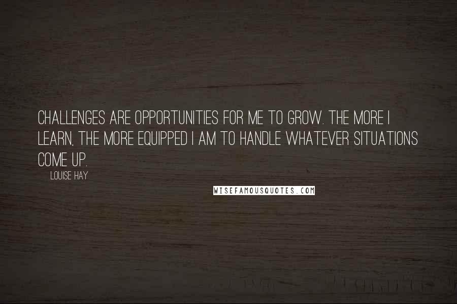 Louise Hay Quotes: Challenges are opportunities for me to grow. The more I learn, the more equipped I am to handle whatever situations come up.