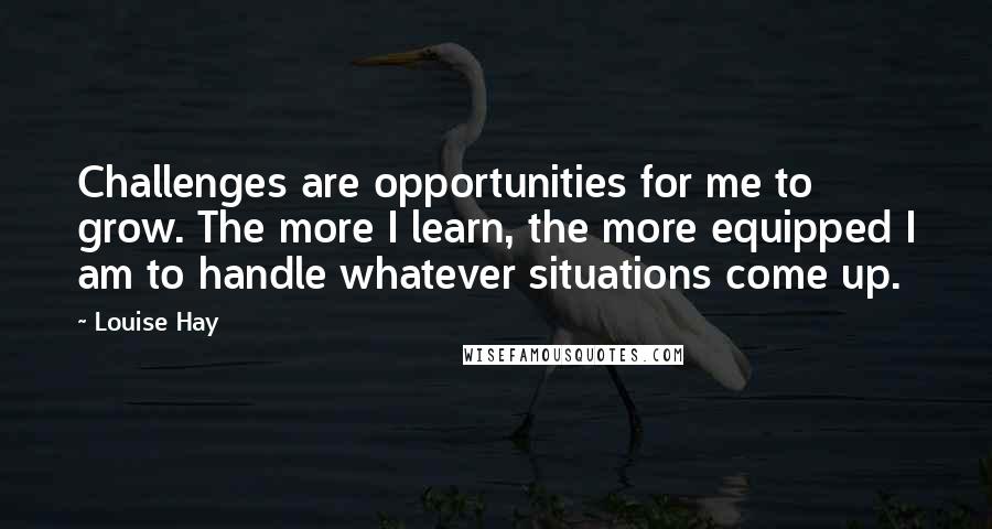 Louise Hay Quotes: Challenges are opportunities for me to grow. The more I learn, the more equipped I am to handle whatever situations come up.