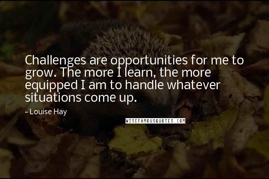 Louise Hay Quotes: Challenges are opportunities for me to grow. The more I learn, the more equipped I am to handle whatever situations come up.