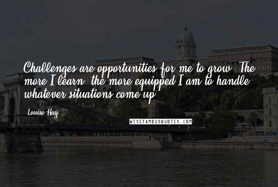 Louise Hay Quotes: Challenges are opportunities for me to grow. The more I learn, the more equipped I am to handle whatever situations come up.