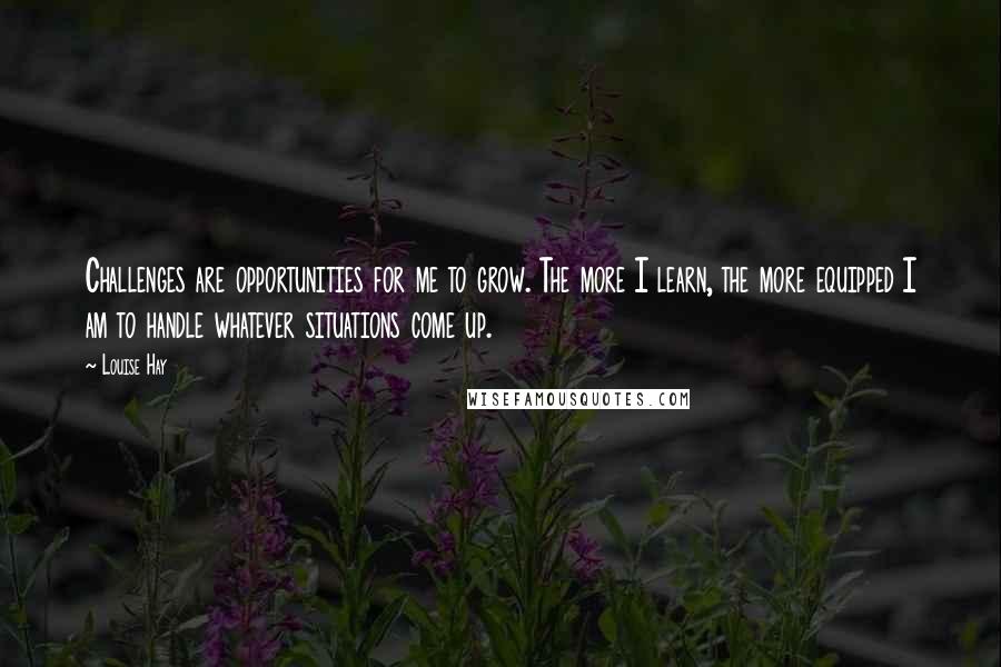 Louise Hay Quotes: Challenges are opportunities for me to grow. The more I learn, the more equipped I am to handle whatever situations come up.