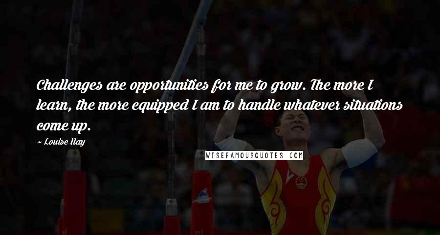 Louise Hay Quotes: Challenges are opportunities for me to grow. The more I learn, the more equipped I am to handle whatever situations come up.