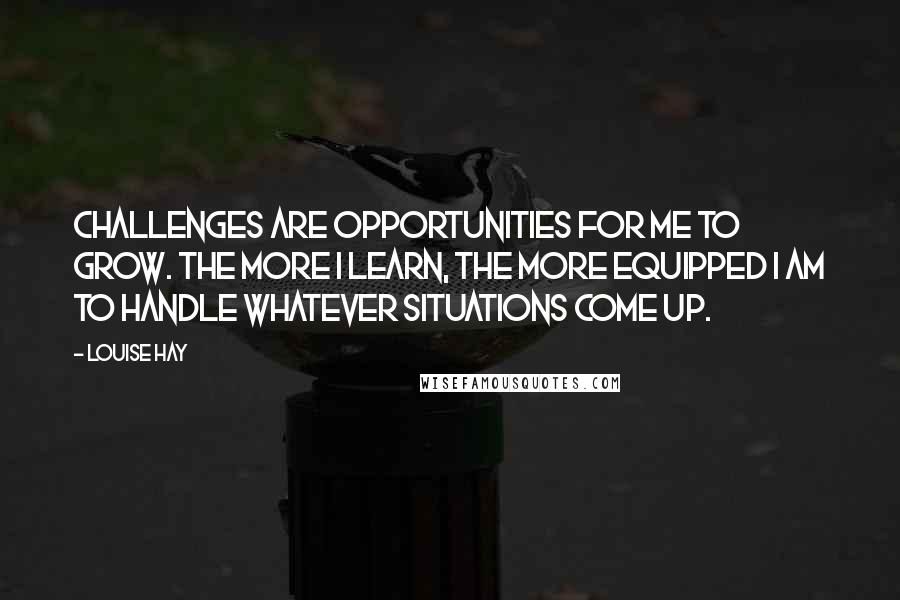 Louise Hay Quotes: Challenges are opportunities for me to grow. The more I learn, the more equipped I am to handle whatever situations come up.