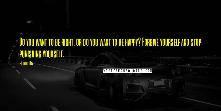 Louise Hay Quotes: Do you want to be right, or do you want to be happy? Forgive yourself and stop punishing yourself.