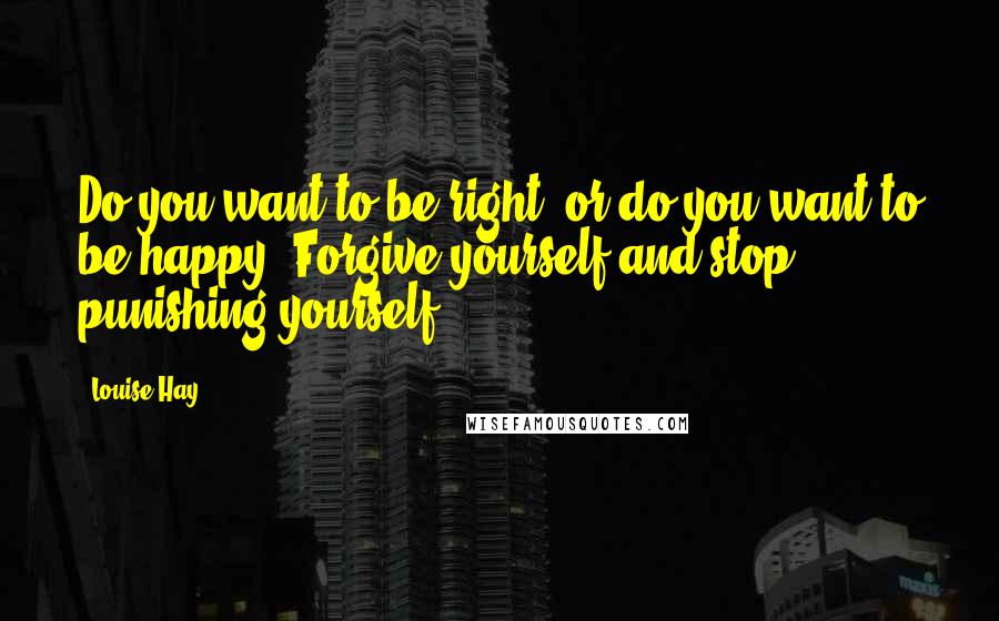 Louise Hay Quotes: Do you want to be right, or do you want to be happy? Forgive yourself and stop punishing yourself.