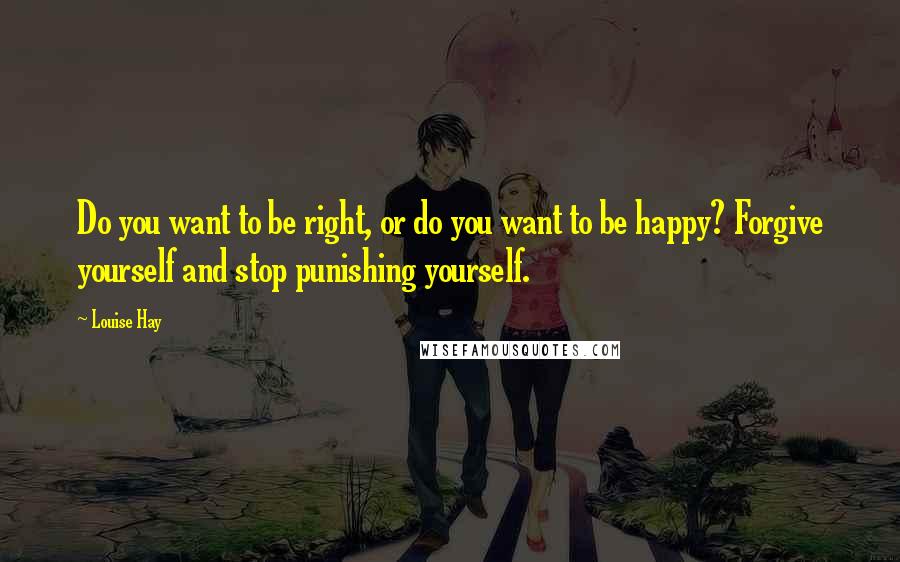 Louise Hay Quotes: Do you want to be right, or do you want to be happy? Forgive yourself and stop punishing yourself.