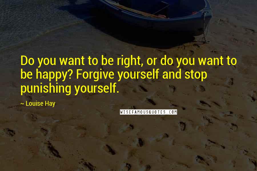 Louise Hay Quotes: Do you want to be right, or do you want to be happy? Forgive yourself and stop punishing yourself.