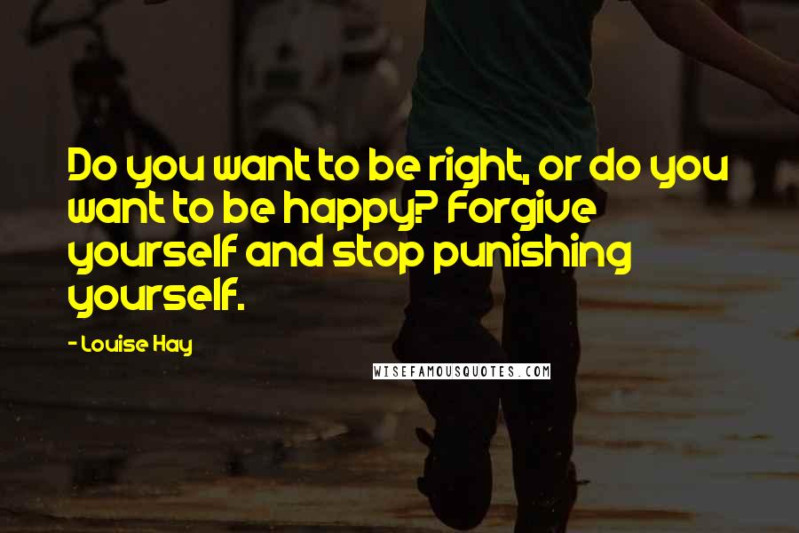 Louise Hay Quotes: Do you want to be right, or do you want to be happy? Forgive yourself and stop punishing yourself.