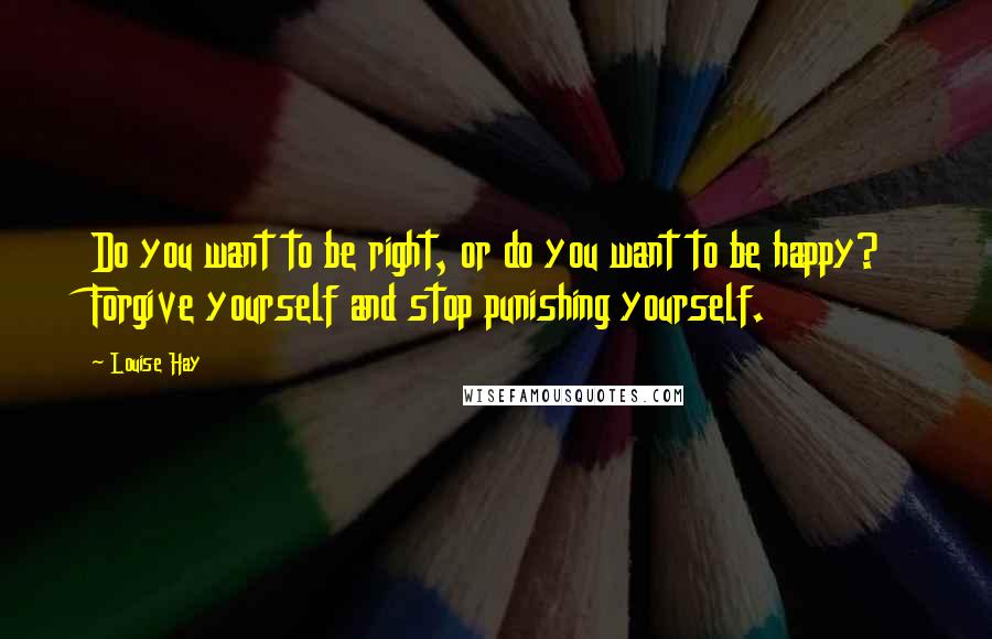 Louise Hay Quotes: Do you want to be right, or do you want to be happy? Forgive yourself and stop punishing yourself.