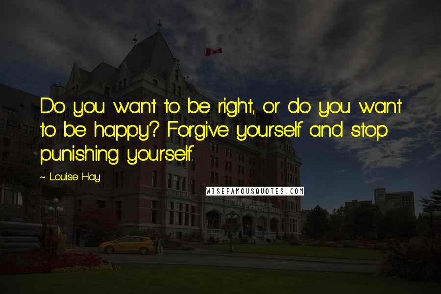 Louise Hay Quotes: Do you want to be right, or do you want to be happy? Forgive yourself and stop punishing yourself.