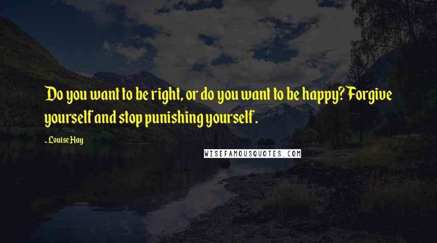 Louise Hay Quotes: Do you want to be right, or do you want to be happy? Forgive yourself and stop punishing yourself.