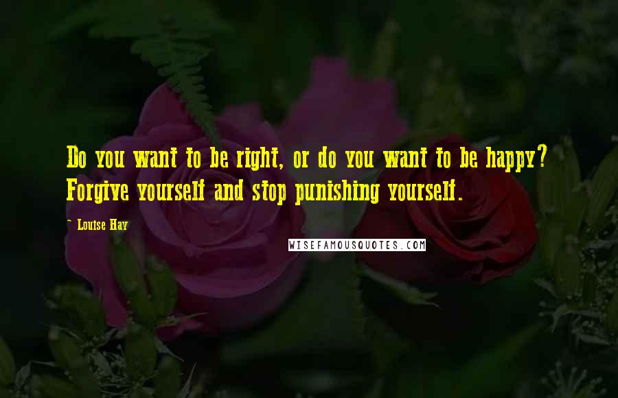 Louise Hay Quotes: Do you want to be right, or do you want to be happy? Forgive yourself and stop punishing yourself.