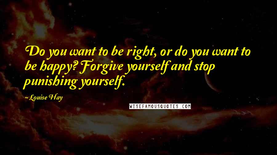 Louise Hay Quotes: Do you want to be right, or do you want to be happy? Forgive yourself and stop punishing yourself.