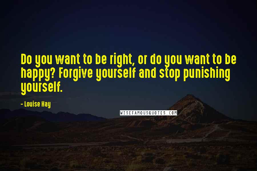 Louise Hay Quotes: Do you want to be right, or do you want to be happy? Forgive yourself and stop punishing yourself.