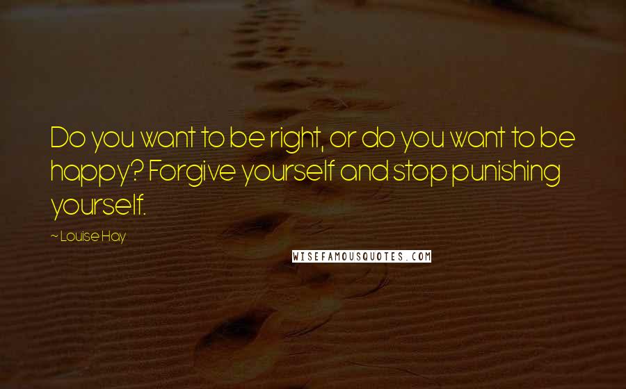 Louise Hay Quotes: Do you want to be right, or do you want to be happy? Forgive yourself and stop punishing yourself.