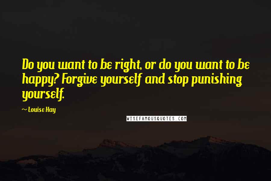 Louise Hay Quotes: Do you want to be right, or do you want to be happy? Forgive yourself and stop punishing yourself.