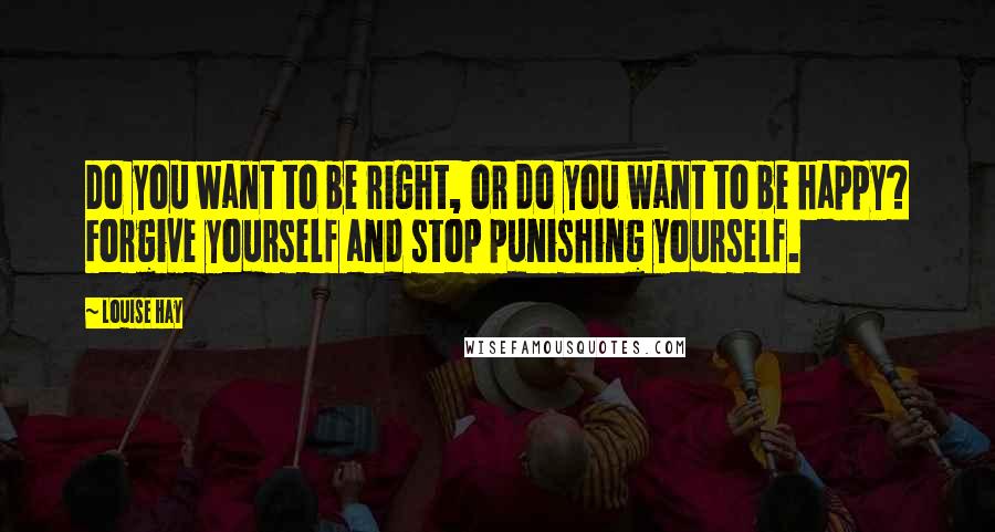 Louise Hay Quotes: Do you want to be right, or do you want to be happy? Forgive yourself and stop punishing yourself.