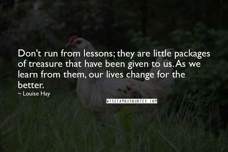 Louise Hay Quotes: Don't run from lessons; they are little packages of treasure that have been given to us. As we learn from them, our lives change for the better.
