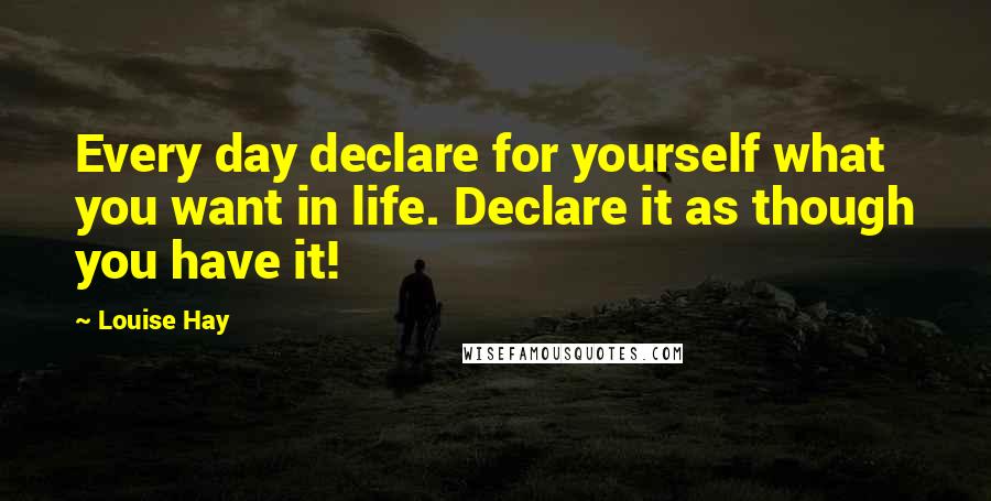 Louise Hay Quotes: Every day declare for yourself what you want in life. Declare it as though you have it!